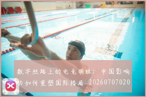 数字丝路上的电竞明珠:中国影响力如何重塑国际格局_20260707020320_20260723185209
