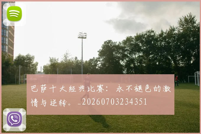巴萨十大经典比赛:永不褪色的激情与逆转。_20260703234351