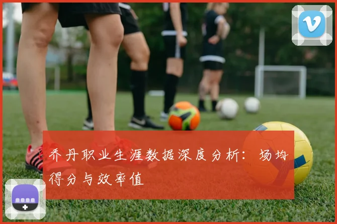 乔丹职业生涯数据深度分析:场均得分与效率值