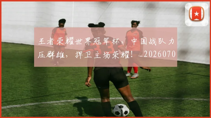 王者荣耀世界冠军杯,中国战队力压群雄,捍卫主场荣耀!_20260708191409