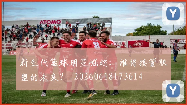 新生代篮球明星崛起:谁将接管联盟的未来?_20260618173614