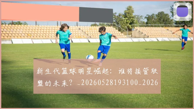 新生代篮球明星崛起:谁将接管联盟的未来?_20260528193100_20260707020939_20260731171352