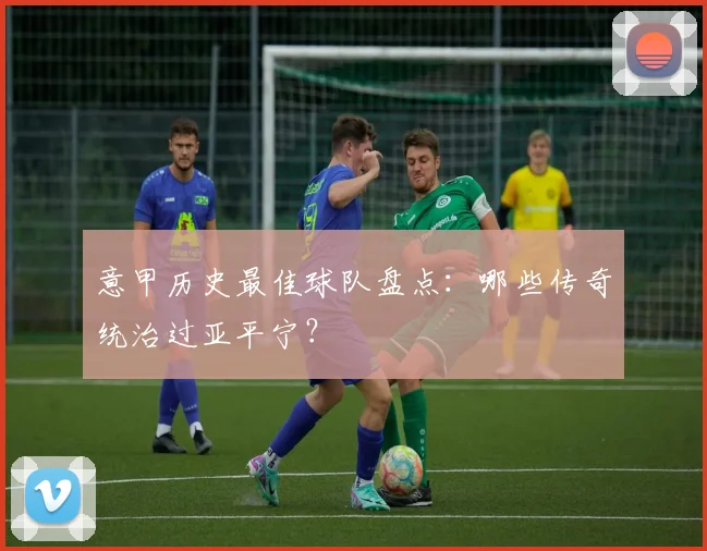 意甲历史最佳球队盘点：哪些传奇统治过亚平宁？
