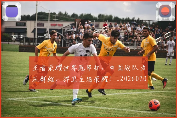 王者荣耀世界冠军杯,中国战队力压群雄,捍卫主场荣耀!_20260708191409