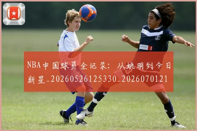 NBA中国球员全记录：从姚明到今日新星_20260526125330_20260701215134_20260714204545