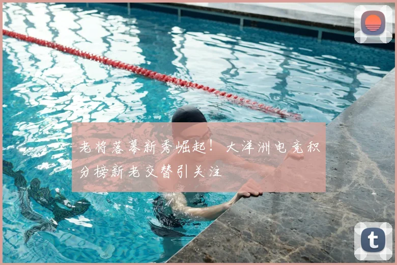 老将落幕新秀崛起！大洋洲电竞积分榜新老交替引关注