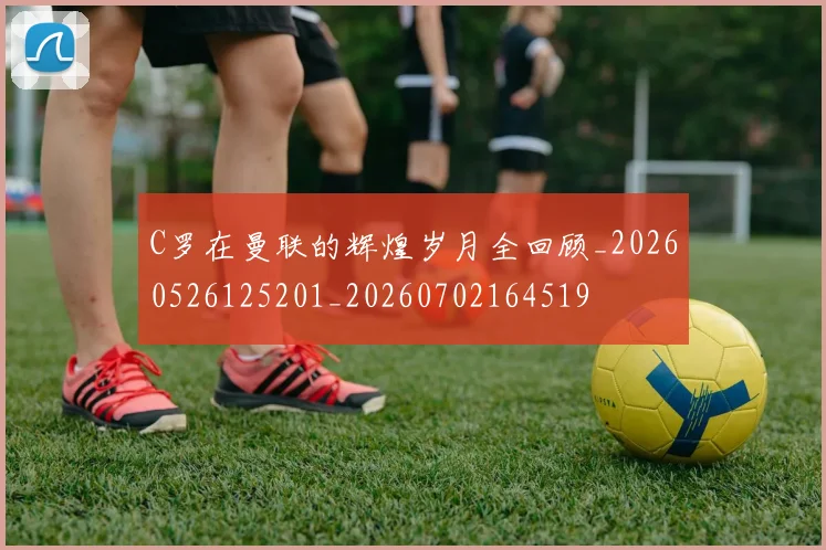 C罗在曼联的辉煌岁月全回顾_20260526125201_20260702164519