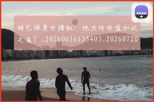 姆巴佩身价揭秘:他为何价值如此之高?_20260616135403_20260720190720