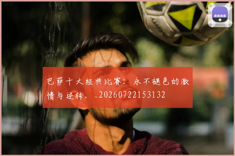 巴萨十大经典比赛:永不褪色的激情与逆转。_20260722153132
