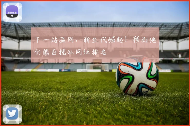 下一站温网，新生代崛起！预测他们能否搅乱网坛排名