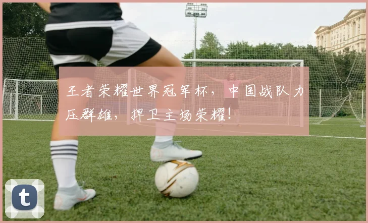 王者荣耀世界冠军杯，中国战队力压群雄，捍卫主场荣耀！