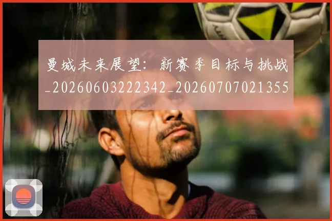 曼城未来展望:新赛季目标与挑战_20260603222342_20260707021355