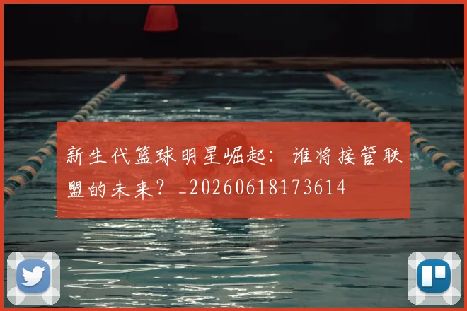 新生代篮球明星崛起:谁将接管联盟的未来?_20260618173614