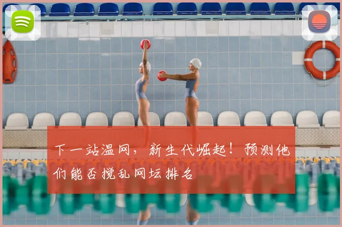 下一站温网，新生代崛起！预测他们能否搅乱网坛排名