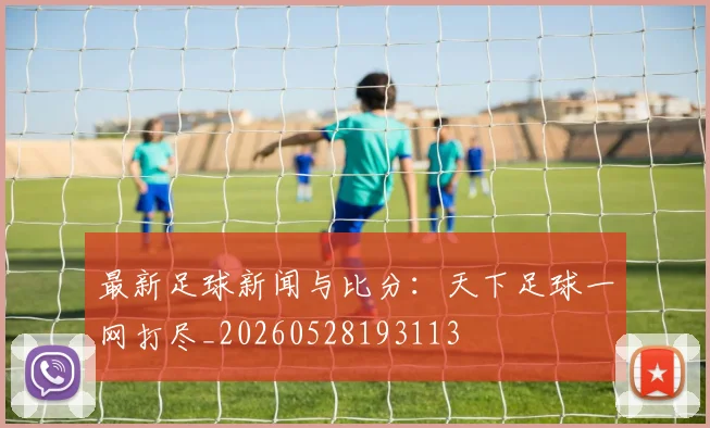 最新足球新闻与比分:天下足球一网打尽_20260528193113