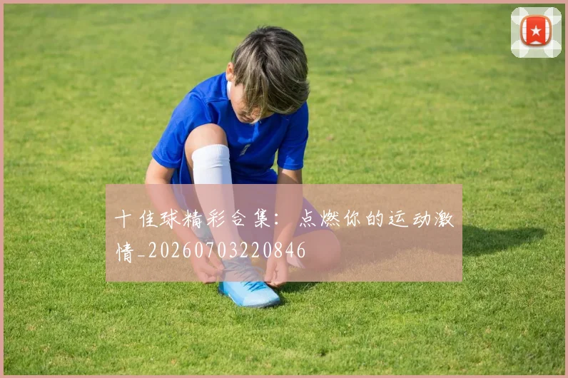 十佳球精彩合集：点燃你的运动激情_20260703220846